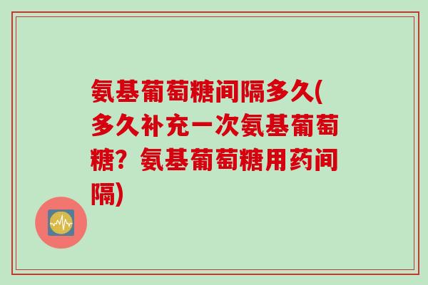 氨基葡萄糖间隔多久(多久补充一次氨基葡萄糖？氨基葡萄糖用药间隔)