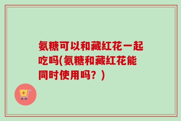 氨糖可以和藏红花一起吃吗(氨糖和藏红花能同时使用吗？)