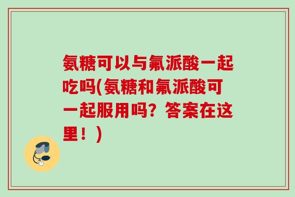 氨糖可以与氟派酸一起吃吗(氨糖和氟派酸可一起服用吗？答案在这里！)