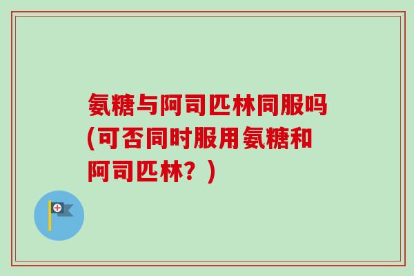 氨糖与阿司匹林同服吗(可否同时服用氨糖和阿司匹林？)