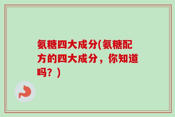 氨糖四大成分(氨糖配方的四大成分，你知道吗？)
