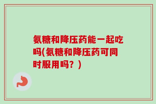 氨糖和药能一起吃吗(氨糖和药可同时服用吗？)
