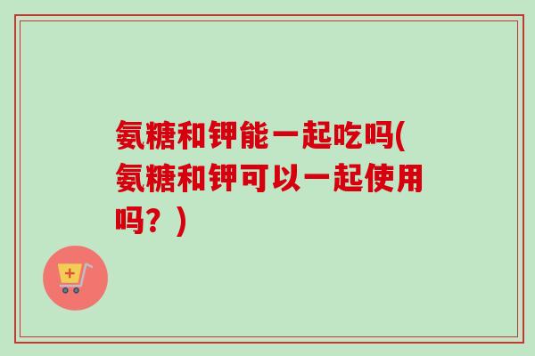 氨糖和钾能一起吃吗(氨糖和钾可以一起使用吗？)