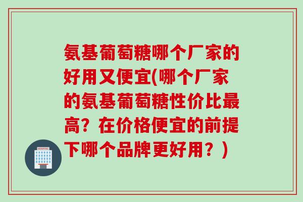 氨基葡萄糖哪个厂家的好用又便宜(哪个厂家的氨基葡萄糖性价比最高？在价格便宜的前提下哪个品牌更好用？)