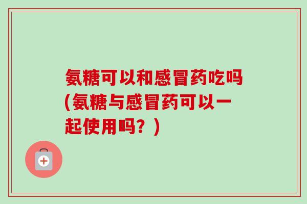 氨糖可以和药吃吗(氨糖与药可以一起使用吗?) 氨糖可以和药吃吗(氨糖与药可以一起使用吗?)
