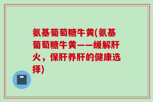 氨基葡萄糖牛黄(氨基葡萄糖牛黄——缓解火,养的健康选择) 氨基葡萄糖牛黄(氨基葡萄糖牛黄——缓解火,养的健康选择)