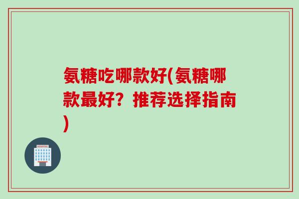 氨糖吃哪款好(氨糖哪款最好？推荐选择指南)