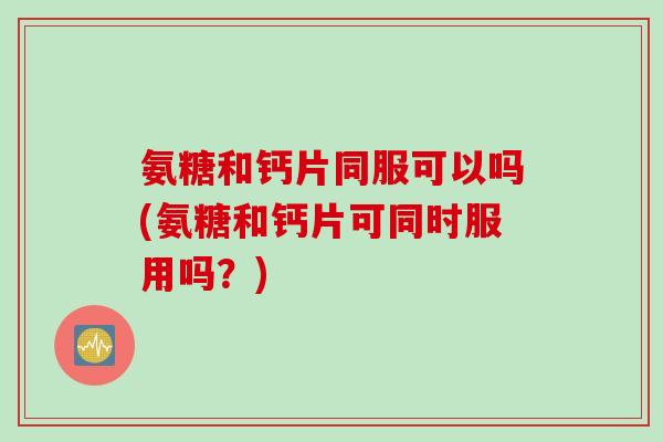 氨糖和钙片同服可以吗(氨糖和钙片可同时服用吗？)