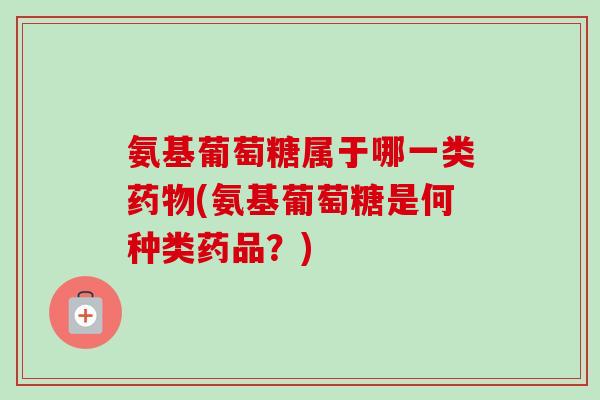 氨基葡萄糖属于哪一类药物(氨基葡萄糖是何种类药品？)