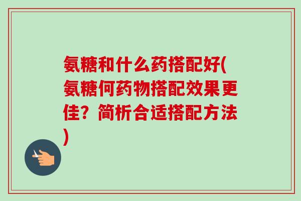 氨糖和什么药搭配好(氨糖何药物搭配效果更佳？简析合适搭配方法)