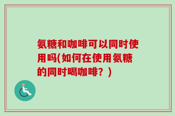 氨糖和咖啡可以同时使用吗(如何在使用氨糖的同时喝咖啡？)