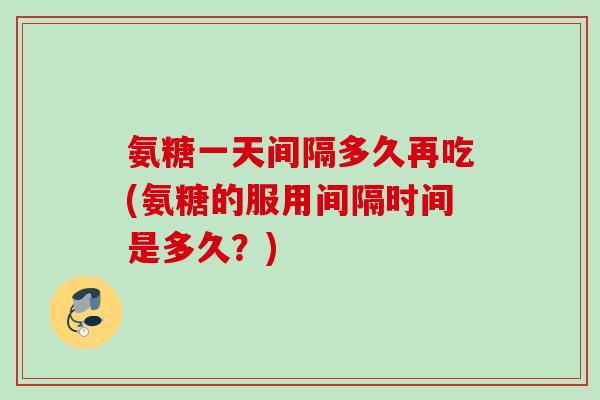 氨糖一天间隔多久再吃(氨糖的服用间隔时间是多久？)