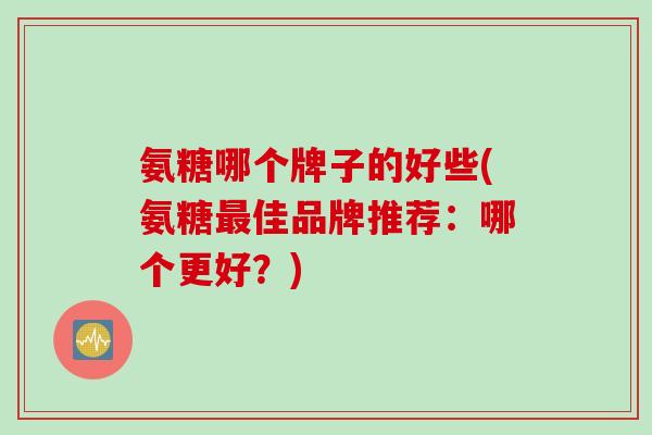 氨糖哪个牌子的好些(氨糖最佳品牌推荐：哪个更好？)