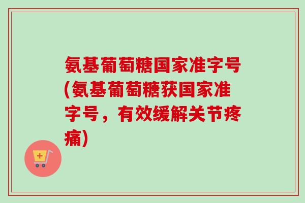 氨基葡萄糖国家准字号(氨基葡萄糖获国家准字号，有效缓解关节疼痛)