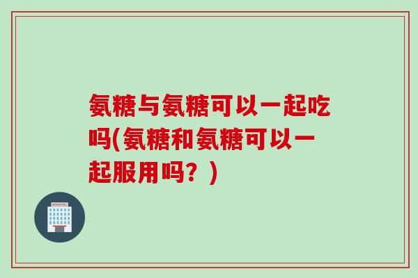 氨糖与氨糖可以一起吃吗(氨糖和氨糖可以一起服用吗？)