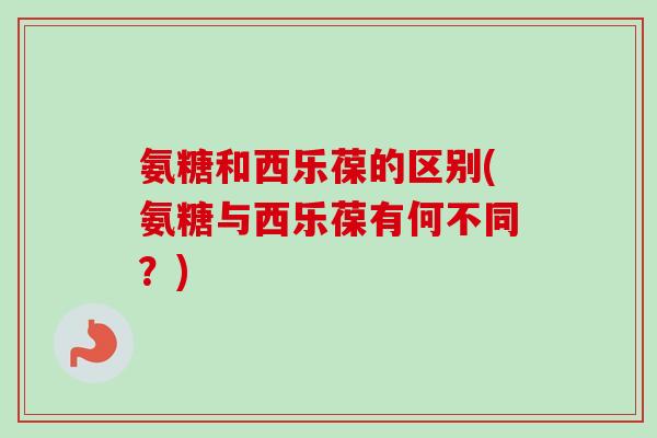氨糖和西乐葆的区别(氨糖与西乐葆有何不同？)