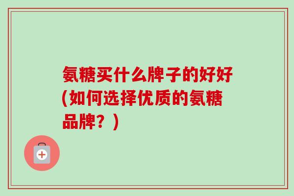 氨糖买什么牌子的好好(如何选择优质的氨糖品牌？)