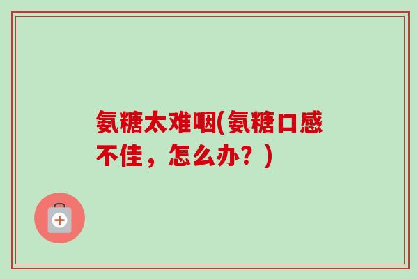 氨糖太难咽(氨糖口感不佳，怎么办？)