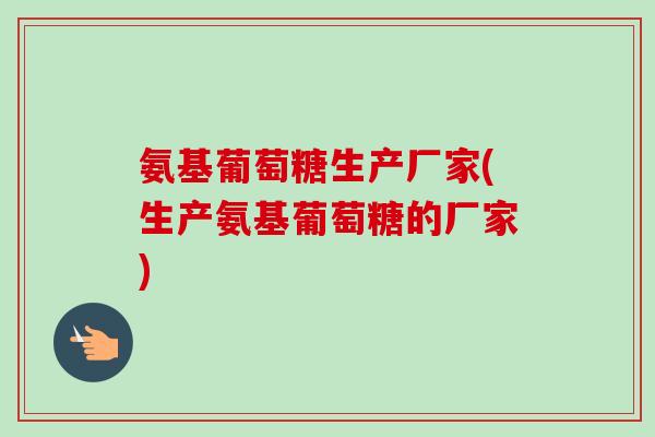 氨基葡萄糖生产厂家(生产氨基葡萄糖的厂家)