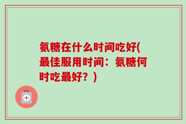氨糖在什么时间吃好(最佳服用时间：氨糖何时吃最好？)
