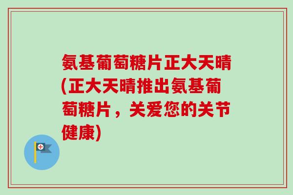 氨基葡萄糖片正大天晴(正大天晴推出氨基葡萄糖片，关爱您的关节健康)
