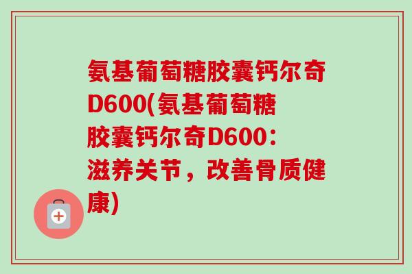 氨基葡萄糖胶囊钙尔奇D600(氨基葡萄糖胶囊钙尔奇D600：滋养关节，改善骨质健康)