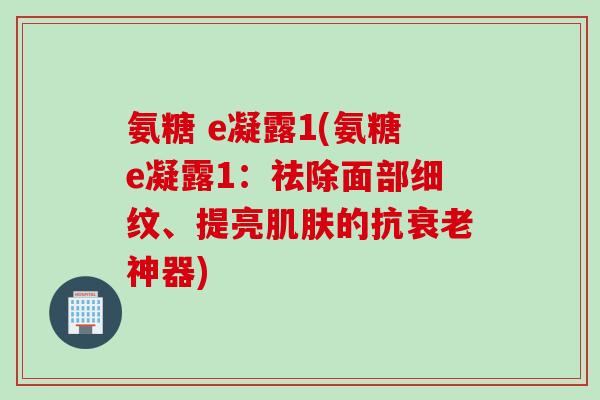 氨糖 e凝露1(氨糖e凝露1：祛除面部细纹、提亮肌肤的抗衰老神器)