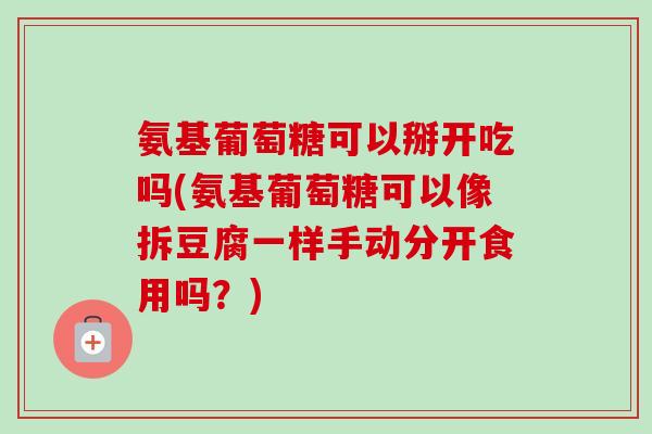 氨基葡萄糖可以掰开吃吗(氨基葡萄糖可以像拆豆腐一样手动分开食用吗？)