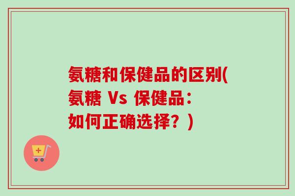 氨糖和保健品的区别(氨糖 Vs 保健品：如何正确选择？)