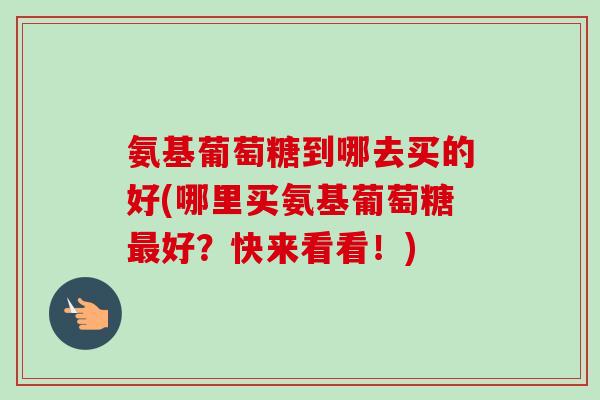 氨基葡萄糖到哪去买的好(哪里买氨基葡萄糖最好？快来看看！)