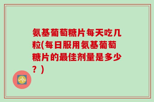 氨基葡萄糖片每天吃几粒(每日服用氨基葡萄糖片的佳剂量是多少?) 氨基葡萄糖片每天吃几粒(每日服用氨基葡萄糖片的佳剂量是多少?)