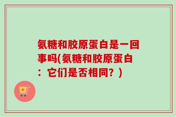 氨糖和胶原蛋白是一回事吗(氨糖和胶原蛋白：它们是否相同？)