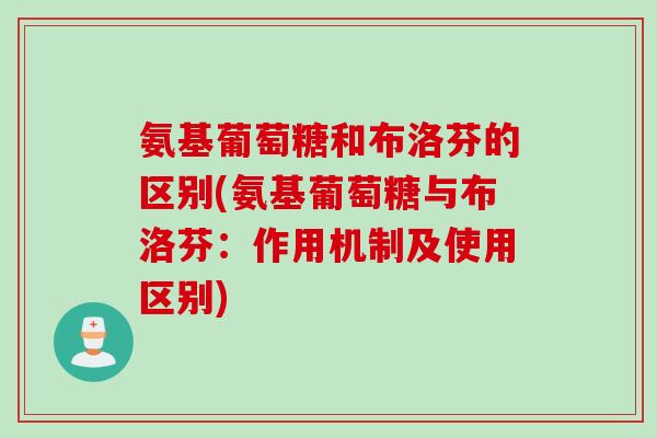 氨基葡萄糖和布洛芬的区别(氨基葡萄糖与布洛芬:作用机制及使用区别) 氨基葡萄糖和布洛芬的区别(氨基葡萄糖与布洛芬:作用机制及使用区别)