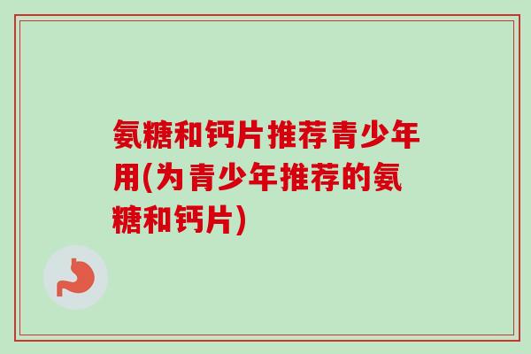 氨糖和钙片推荐青少年用(为青少年推荐的氨糖和钙片)