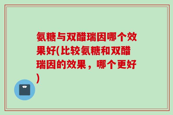 氨糖与双醋瑞因哪个效果好(比较氨糖和双醋瑞因的效果，哪个更好)