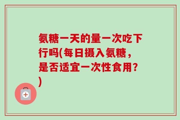 氨糖一天的量一次吃下行吗(每日摄入氨糖，是否适宜一次性食用？)