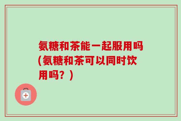 氨糖和茶能一起服用吗(氨糖和茶可以同时饮用吗？)