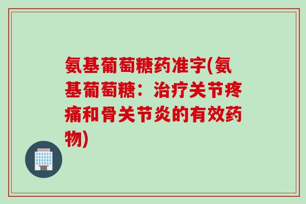氨基葡萄糖药准字(氨基葡萄糖：治疗关节疼痛和骨关节炎的有效药物)