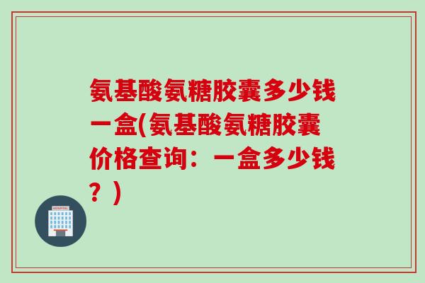 氨基酸氨糖胶囊多少钱一盒(氨基酸氨糖胶囊价格查询:一盒多少钱?) 氨基酸氨糖胶囊多少钱一盒(氨基酸氨糖胶囊价格查询:一盒多少钱?)