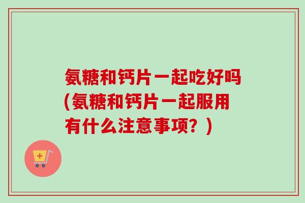氨糖和钙片一起吃好吗(氨糖和钙片一起服用有什么注意事项?) 氨糖和钙片一起吃好吗(氨糖和钙片一起服用有什么注意事项?)
