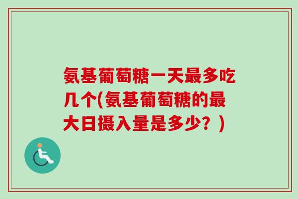 氨基葡萄糖一天最多吃几个(氨基葡萄糖的最大日摄入量是多少？)