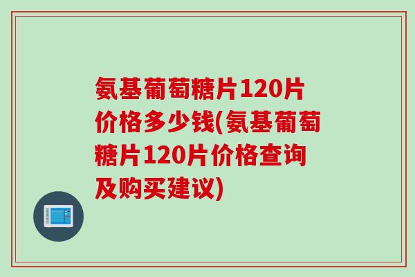 氨基葡萄糖片120片价格多少钱(氨基葡萄糖片120片价格查询及购买建议)