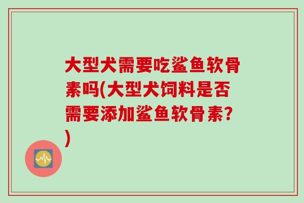 大型犬需要吃鲨鱼软骨素吗(大型犬饲料是否需要添加鲨鱼软骨素？)