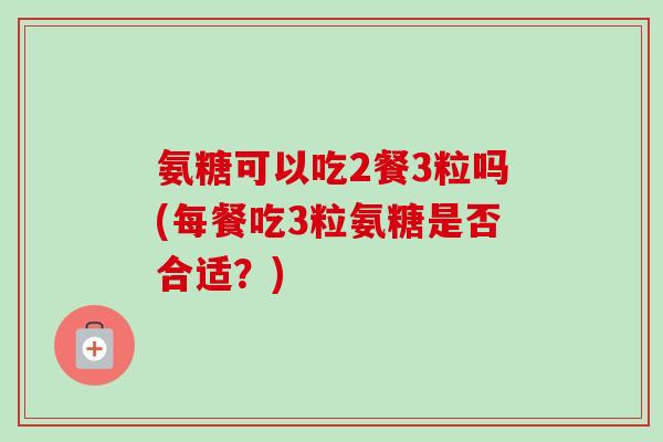 氨糖可以吃2餐3粒吗(每餐吃3粒氨糖是否合适？)