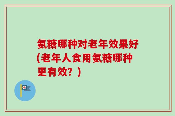 氨糖哪种对老年效果好(老年人食用氨糖哪种更有效？)