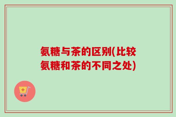氨糖与茶的区别(比较氨糖和茶的不同之处)