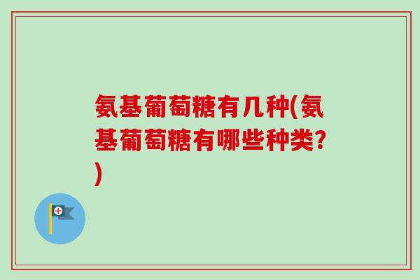 氨基葡萄糖有几种(氨基葡萄糖有哪些种类？)