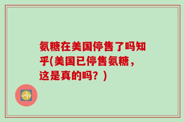 氨糖在美国停售了吗知乎(美国已停售氨糖，这是真的吗？)