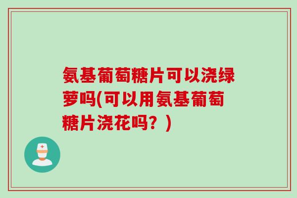 氨基葡萄糖片可以浇绿萝吗(可以用氨基葡萄糖片浇花吗？)