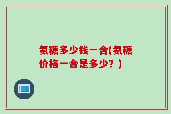 氨糖多少钱一合(氨糖价格一合是多少？)
